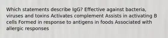 Which statements describe IgG? Effective against bacteria, viruses and toxins Activates complement Assists in activating B cells Formed in response to antigens in foods Associated with allergic responses