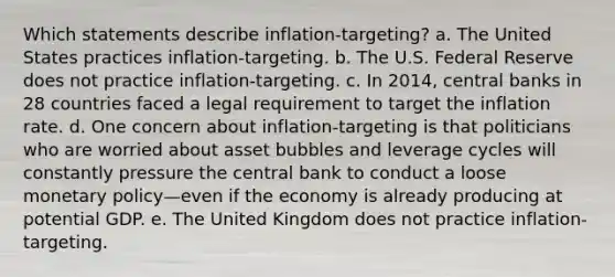 Which statements describe inflation-targeting? a. The United States practices inflation-targeting. b. The U.S. Federal Reserve does not practice inflation-targeting. c. In 2014, central banks in 28 countries faced a legal requirement to target the inflation rate. d. One concern about inflation-targeting is that politicians who are worried about asset bubbles and leverage cycles will constantly pressure the central bank to conduct a loose monetary policy—even if the economy is already producing at potential GDP. e. The United Kingdom does not practice inflation-targeting.