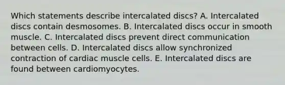 Which statements describe intercalated discs? A. Intercalated discs contain desmosomes. B. Intercalated discs occur in smooth muscle. C. Intercalated discs prevent direct communication between cells. D. Intercalated discs allow synchronized contraction of cardiac muscle cells. E. Intercalated discs are found between cardiomyocytes.