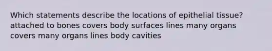 Which statements describe the locations of epithelial tissue? attached to bones covers body surfaces lines many organs covers many organs lines body cavities