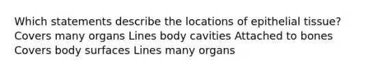 Which statements describe the locations of <a href='https://www.questionai.com/knowledge/k7dms5lrVY-epithelial-tissue' class='anchor-knowledge'>epithelial tissue</a>? Covers many organs Lines body cavities Attached to bones Covers body surfaces Lines many organs