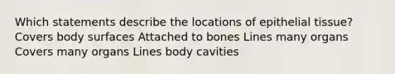 Which statements describe the locations of epithelial tissue? Covers body surfaces Attached to bones Lines many organs Covers many organs Lines body cavities