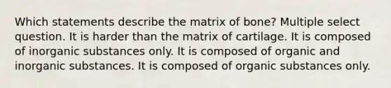 Which statements describe the matrix of bone? Multiple select question. It is harder than the matrix of cartilage. It is composed of inorganic substances only. It is composed of organic and inorganic substances. It is composed of organic substances only.