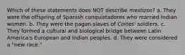 Which of these statements does NOT describe mestizos? a. They were the offspring of Spanish conquistadores who married Indian women. b. They were the pagan slaves of Cortes' soldiers. c. They formed a cultural and biological bridge between Latin America's European and Indian peoples. d. They were considered a "new race."