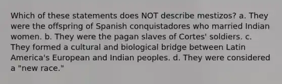 Which of these statements does NOT describe mestizos? a. They were the offspring of Spanish conquistadores who married Indian women. b. They were the pagan slaves of Cortes' soldiers. c. They formed a cultural and biological bridge between Latin America's European and Indian peoples. d. They were considered a "new race."