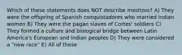 Which of these statements does NOT describe mestizos? A) They were the offspring of Spanish conquistadores who married Indian women B) They were the pagan slaves of Cortes' soldiers C) They formed a culture and biological bridge between Latin America's European and Indian peoples D) They were considered a "new race" E) All of these