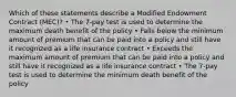 Which of these statements describe a Modified Endowment Contract (MEC)? • The 7-pay test is used to determine the maximum death benefit of the policy • Falls below the minimum amount of premium that can be paid into a policy and still have it recognized as a life insurance contract • Exceeds the maximum amount of premium that can be paid into a policy and still have it recognized as a life insurance contract • The 7-pay test is used to determine the minimum death benefit of the policy