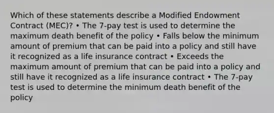 Which of these statements describe a Modified Endowment Contract (MEC)? • The 7-pay test is used to determine the maximum death benefit of the policy • Falls below the minimum amount of premium that can be paid into a policy and still have it recognized as a life insurance contract • Exceeds the maximum amount of premium that can be paid into a policy and still have it recognized as a life insurance contract • The 7-pay test is used to determine the minimum death benefit of the policy