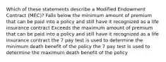 Which of these statements describe a Modified Endowment Contract (MEC)? Falls below the minimum amount of premium that can be paid into a policy and still have it recognized as a life insurance contract Exceeds the maximum amount of premium that can be paid into a policy and still have it recognized as a life insurance contract the 7 pay test is used to determine the minimum death benefit of the policy the 7 pay test is used to determine the maximum death benefit of the policy