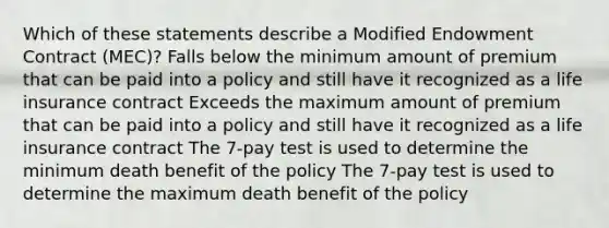 Which of these statements describe a Modified Endowment Contract (MEC)? Falls below the minimum amount of premium that can be paid into a policy and still have it recognized as a life insurance contract Exceeds the maximum amount of premium that can be paid into a policy and still have it recognized as a life insurance contract The 7-pay test is used to determine the minimum death benefit of the policy The 7-pay test is used to determine the maximum death benefit of the policy