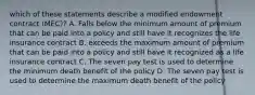 which of these statements describe a modified endowment contract (MEC)? A. Falls below the minimum amount of premium that can be paid into a policy and still have it recognizes the life insurance contract B. exceeds the maximum amount of premium that can be paid into a policy and still have it recognized as a life insurance contract C. The seven pay test is used to determine the minimum death benefit of the policy D. The seven pay test is used to determine the maximum death benefit of the policy