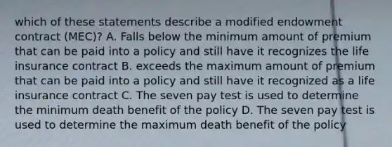 which of these statements describe a modified endowment contract (MEC)? A. Falls below the minimum amount of premium that can be paid into a policy and still have it recognizes the life insurance contract B. exceeds the maximum amount of premium that can be paid into a policy and still have it recognized as a life insurance contract C. The seven pay test is used to determine the minimum death benefit of the policy D. The seven pay test is used to determine the maximum death benefit of the policy