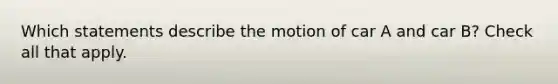 Which statements describe the motion of car A and car B? Check all that apply.