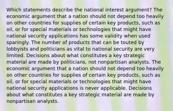 Which statements describe the national interest argument? The economic argument that a nation should not depend too heavily on other countries for supplies of certain key products, such as oil, or for special materials or technologies that might have national security applications has some validity when used sparingly. The number of products that can be touted by lobbyists and politicians as vital to national security are very limited. Decisions about what constitutes a key strategic material are made by politicians, not nonpartisan analysts. The economic argument that a nation should not depend too heavily on other countries for supplies of certain key products, such as oil, or for special materials or technologies that might have national security applications is never applicable. Decisions about what constitutes a key strategic material are made by nonpartisan analysts.