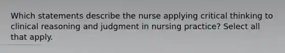 Which statements describe the nurse applying critical thinking to clinical reasoning and judgment in nursing practice? Select all that apply.