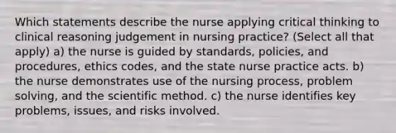 Which statements describe the nurse applying critical thinking to clinical reasoning judgement in nursing practice? (Select all that apply) a) the nurse is guided by standards, policies, and procedures, ethics codes, and the state nurse practice acts. b) the nurse demonstrates use of the nursing process, problem solving, and the scientific method. c) the nurse identifies key problems, issues, and risks involved.