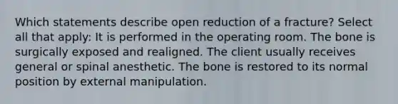 Which statements describe open reduction of a fracture? Select all that apply: It is performed in the operating room. The bone is surgically exposed and realigned. The client usually receives general or spinal anesthetic. The bone is restored to its normal position by external manipulation.