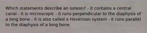 Which statements describe an osteon? - it contains a central canal - it is microscopic - it runs perpendicular to the diaphysis of a long bone - it is also called a Haversian system - it runs parallel to the diaphysis of a long bone