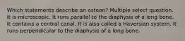 Which statements describe an osteon? Multiple select question. It is microscopic. It runs parallel to the diaphysis of a long bone. It contains a central canal. It is also called a Haversian system. It runs perpendicular to the diaphysis of a long bone.