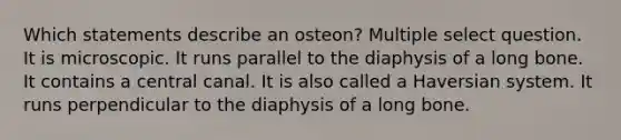 Which statements describe an osteon? Multiple select question. It is microscopic. It runs parallel to the diaphysis of a long bone. It contains a central canal. It is also called a Haversian system. It runs perpendicular to the diaphysis of a long bone.