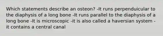 Which statements describe an osteon? -It runs perpenduicular to the diaphysis of a long bone -It runs parallel to the diaphysis of a long bone -It is microscopic -it is also called a haversian system -it contains a central canal