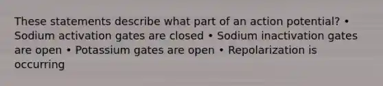 These statements describe what part of an action potential? • Sodium activation gates are closed • Sodium inactivation gates are open • Potassium gates are open • Repolarization is occurring