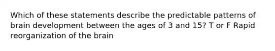 Which of these statements describe the predictable patterns of brain development between the ages of 3 and 15? T or F Rapid reorganization of the brain