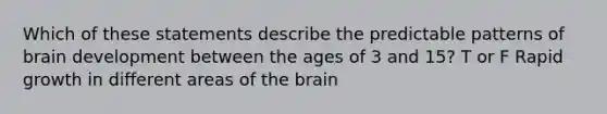 Which of these statements describe the predictable patterns of brain development between the ages of 3 and 15? T or F Rapid growth in different areas of the brain