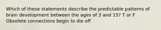 Which of these statements describe the predictable patterns of brain development between the ages of 3 and 15? T or F Obsolete connections begin to die off