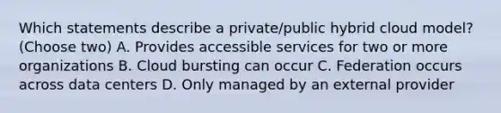 Which statements describe a private/public hybrid cloud model? (Choose two) A. Provides accessible services for two or more organizations B. Cloud bursting can occur C. Federation occurs across data centers D. Only managed by an external provider