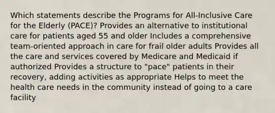 Which statements describe the Programs for All-Inclusive Care for the Elderly (PACE)? Provides an alternative to institutional care for patients aged 55 and older Includes a comprehensive team-oriented approach in care for frail older adults Provides all the care and services covered by Medicare and Medicaid if authorized Provides a structure to "pace" patients in their recovery, adding activities as appropriate Helps to meet the health care needs in the community instead of going to a care facility