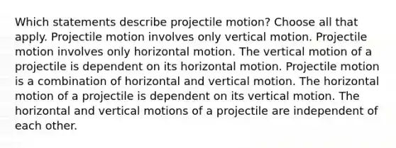 Which statements describe projectile motion? Choose all that apply. Projectile motion involves only vertical motion. Projectile motion involves only horizontal motion. The vertical motion of a projectile is dependent on its horizontal motion. Projectile motion is a combination of horizontal and vertical motion. The horizontal motion of a projectile is dependent on its vertical motion. The horizontal and vertical motions of a projectile are independent of each other.