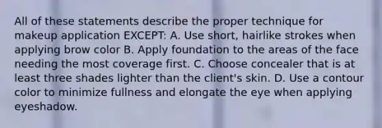 All of these statements describe the proper technique for makeup application EXCEPT: A. Use short, hairlike strokes when applying brow color B. Apply foundation to the areas of the face needing the most coverage first. C. Choose concealer that is at least three shades lighter than the client's skin. D. Use a contour color to minimize fullness and elongate the eye when applying eyeshadow.