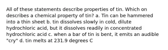 All of these statements describe properties of tin. Which on describes a chemical property of tin? a. Tin can be hammered into a thin sheet b. tin dissolves slowly in cold, dilute hydrochloric acid, but it dissolves readily in concentrated hydrochloric acid c. when a bar of tin is bent, it emits an audible "cry" d. tin melts at 231.9 degrees C