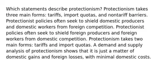 Which statements describe protectionism? Protectionism takes three main forms: tariffs, import quotas, and nontariff barriers. Protectionist policies often seek to shield domestic producers and domestic workers from foreign competition. Protectionist policies often seek to shield foreign producers and foreign workers from domestic competition. Protectionism takes two main forms: tariffs and import quotas. A demand and supply analysis of protectionism shows that it is just a matter of domestic gains and foreign losses, with minimal domestic costs.