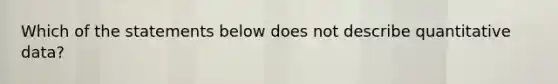 Which of the statements below does not describe quantitative data?