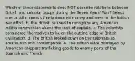 Which of these statements does NOT describe relations between British and colonial troops during the Seven Years' War? Select one: a. All colonists freely donated money and men to the British war effort. b. the British refused to recognize any American militia commission above the rank of captain. c. The colonists considered themselves to be on the cutting edge of British civilization. d. The British looked down on the colonists as amateurish and contemptible. e. The British were dismayed by American shippers trafficking goods to enemy ports of the Spanish and French.