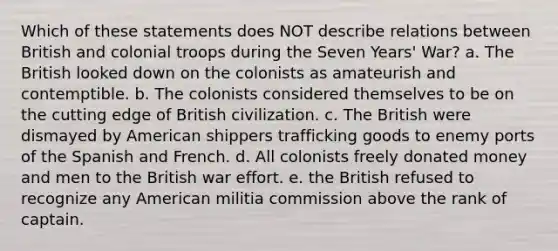 Which of these statements does NOT describe relations between British and colonial troops during the Seven Years' War? a. The British looked down on the colonists as amateurish and contemptible. b. The colonists considered themselves to be on the cutting edge of British civilization. c. The British were dismayed by American shippers trafficking goods to enemy ports of the Spanish and French. d. All colonists freely donated money and men to the British war effort. e. the British refused to recognize any American militia commission above the rank of captain.