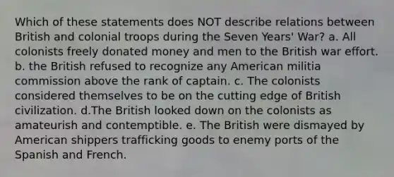 Which of these statements does NOT describe relations between British and colonial troops during the Seven Years' War? a. All colonists freely donated money and men to the British war effort. b. the British refused to recognize any American militia commission above the rank of captain. c. The colonists considered themselves to be on the cutting edge of British civilization. d.The British looked down on the colonists as amateurish and contemptible. e. The British were dismayed by American shippers trafficking goods to enemy ports of the Spanish and French.