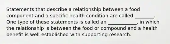 Statements that describe a relationship between a food component and a specific health condition are called ________. One type of these statements is called an ____________, in which the relationship is between the food or compound and a health benefit is well-established with supporting research.