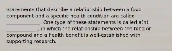 Statements that describe a relationship between a food component and a specific health condition are called ______________. One type of these statements is called a(n) _____________, in which the relationship between the food or compound and a health benefit is well-established with supporting research.