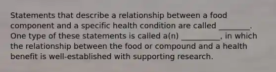 Statements that describe a relationship between a food component and a specific health condition are called ________. One type of these statements is called a(n) __________, in which the relationship between the food or compound and a health benefit is well-established with supporting research.