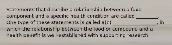 Statements that describe a relationship between a food component and a specific health condition are called _________. One type of these statements is called a(n) __________________, in which the relationship between the food or compound and a health benefit is well-established with supporting research.