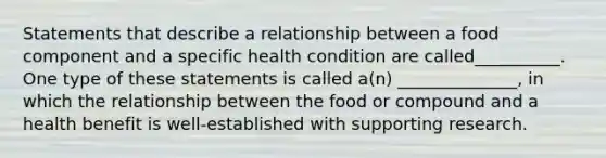 Statements that describe a relationship between a food component and a specific health condition are called__________. One type of these statements is called a(n) ______________, in which the relationship between the food or compound and a health benefit is well-established with supporting research.