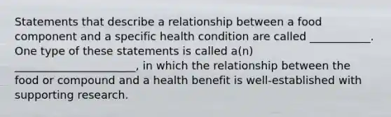 Statements that describe a relationship between a food component and a specific health condition are called ___________. One type of these statements is called a(n) ______________________, in which the relationship between the food or compound and a health benefit is well-established with supporting research.