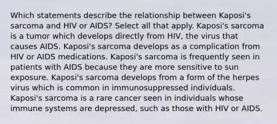 Which statements describe the relationship between Kaposi's sarcoma and HIV or AIDS? Select all that apply. Kaposi's sarcoma is a tumor which develops directly from HIV, the virus that causes AIDS. Kaposi's sarcoma develops as a complication from HIV or AIDS medications. Kaposi's sarcoma is frequently seen in patients with AIDS because they are more sensitive to sun exposure. Kaposi's sarcoma develops from a form of the herpes virus which is common in immunosuppressed individuals. Kaposi's sarcoma is a rare cancer seen in individuals whose immune systems are depressed, such as those with HIV or AIDS.