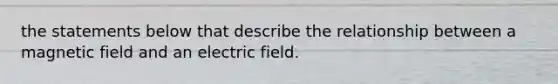 the statements below that describe the relationship between a magnetic field and an electric field.