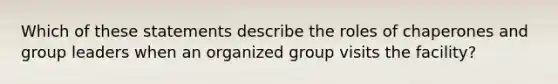 Which of these statements describe the roles of chaperones and group leaders when an organized group visits the facility?