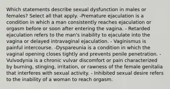 Which statements describe sexual dysfunction in males or females? Select all that apply. -Premature ejaculation is a condition in which a man consistently reaches ejaculation or orgasm before or soon after entering the vagina. - Retarded ejaculation refers to the man's inability to ejaculate into the vagina or delayed intravaginal ejaculation. - Vaginismus is painful intercourse. -Dyspareunia is a condition in which the vaginal opening closes tightly and prevents penile penetration. - Vulvodynia is a chronic vulvar discomfort or pain characterized by burning, stinging, irritation, or rawness of the female genitalia that interferes with sexual activity. - Inhibited sexual desire refers to the inability of a woman to reach orgasm.