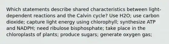 Which statements describe shared characteristics between light-dependent reactions and the Calvin cycle? Use H2O; use carbon dioxide; capture light energy using chlorophyll; synthesize ATP and NADPH; need ribulose bisphosphate; take place in the chloroplasts of plants; produce sugars; generate oxygen gas;